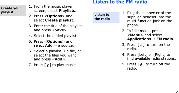 21Listen to the FM radio1. From the music player screen, select Playlists.2. Press &lt;Options&gt; and select Create playlist.3. Enter the title of the playlist and press &lt;Save&gt;.4. Select the added playlist.5. Press &lt;Options&gt; and select Add → a source.6. Select a playlist → a file, or select the files you want and press &lt;Add&gt;.7. Press [ ] to play music.Create your playlist1. Plug the connecter of the supplied headset into the multi-function jack on the phone.2. In Idle mode, press &lt;Menu&gt; and select Applications → FM radio.3. Press [ ] to turn on the radio.4. Press [Left] or [Right] to find available radio stations.5. Press [ ] to turn off the radio.Listen to the radio