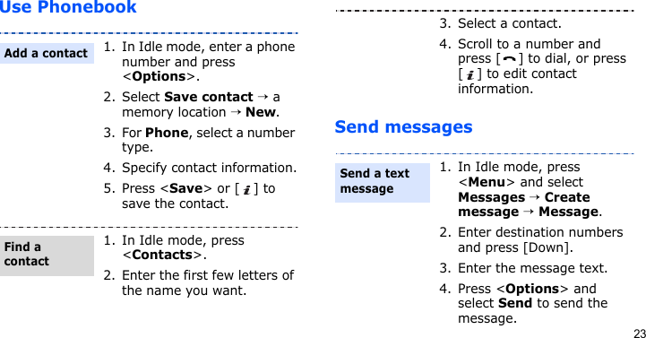 23Use PhonebookSend messages1. In Idle mode, enter a phone number and press &lt;Options&gt;.2. Select Save contact → a memory location → New.3. For Phone, select a number type.4. Specify contact information.5. Press &lt;Save&gt; or [ ] to save the contact.1. In Idle mode, press &lt;Contacts&gt;.2. Enter the first few letters of the name you want.Add a contactFind a contact3. Select a contact.4. Scroll to a number and press [ ] to dial, or press [ ] to edit contact information.1. In Idle mode, press &lt;Menu&gt; and select Messages → Create message → Message.2. Enter destination numbers and press [Down].3. Enter the message text.4. Press &lt;Options&gt; and select Send to send the message.Send a text message