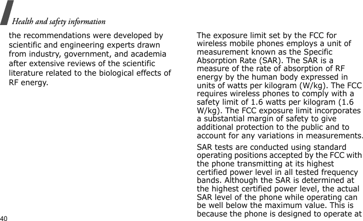 Health and safety information40the recommendations were developed by scientific and engineering experts drawn from industry, government, and academia after extensive reviews of the scientific literature related to the biological effects of RF energy.The exposure limit set by the FCC for wireless mobile phones employs a unit of measurement known as the Specific Absorption Rate (SAR). The SAR is a measure of the rate of absorption of RF energy by the human body expressed in units of watts per kilogram (W/kg). The FCC requires wireless phones to comply with a safety limit of 1.6 watts per kilogram (1.6 W/kg). The FCC exposure limit incorporates a substantial margin of safety to give additional protection to the public and to account for any variations in measurements.SAR tests are conducted using standard operating positions accepted by the FCC with the phone transmitting at its highest certified power level in all tested frequency bands. Although the SAR is determined at the highest certified power level, the actual SAR level of the phone while operating can be well below the maximum value. This is because the phone is designed to operate at 