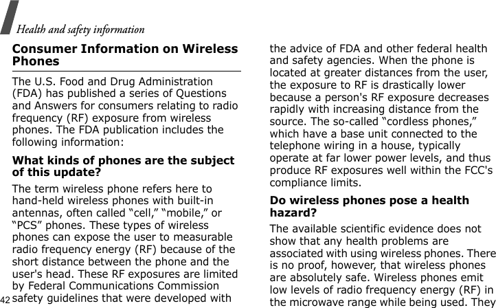 Health and safety information42Consumer Information on Wireless PhonesThe U.S. Food and Drug Administration (FDA) has published a series of Questions and Answers for consumers relating to radio frequency (RF) exposure from wireless phones. The FDA publication includes the following information:What kinds of phones are the subject of this update?The term wireless phone refers here to hand-held wireless phones with built-in antennas, often called “cell,” “mobile,” or “PCS” phones. These types of wireless phones can expose the user to measurable radio frequency energy (RF) because of the short distance between the phone and the user&apos;s head. These RF exposures are limited by Federal Communications Commission safety guidelines that were developed with the advice of FDA and other federal health and safety agencies. When the phone is located at greater distances from the user, the exposure to RF is drastically lower because a person&apos;s RF exposure decreases rapidly with increasing distance from the source. The so-called “cordless phones,” which have a base unit connected to the telephone wiring in a house, typically operate at far lower power levels, and thus produce RF exposures well within the FCC&apos;s compliance limits.Do wireless phones pose a health hazard?The available scientific evidence does not show that any health problems are associated with using wireless phones. There is no proof, however, that wireless phones are absolutely safe. Wireless phones emit low levels of radio frequency energy (RF) in the microwave range while being used. They 