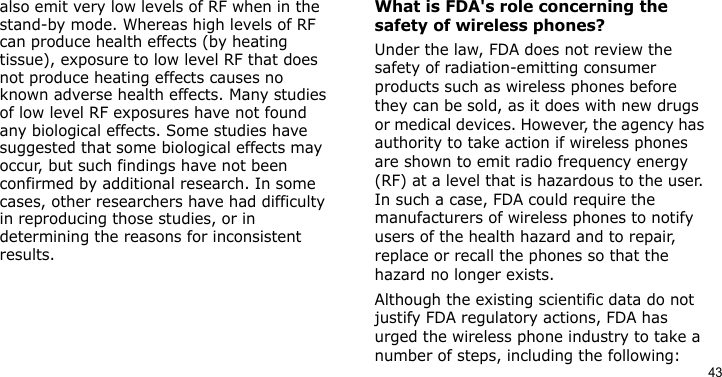 43also emit very low levels of RF when in the stand-by mode. Whereas high levels of RF can produce health effects (by heating tissue), exposure to low level RF that does not produce heating effects causes no known adverse health effects. Many studies of low level RF exposures have not found any biological effects. Some studies have suggested that some biological effects may occur, but such findings have not been confirmed by additional research. In some cases, other researchers have had difficulty in reproducing those studies, or in determining the reasons for inconsistent results.What is FDA&apos;s role concerning the safety of wireless phones?Under the law, FDA does not review the safety of radiation-emitting consumer products such as wireless phones before they can be sold, as it does with new drugs or medical devices. However, the agency has authority to take action if wireless phones are shown to emit radio frequency energy (RF) at a level that is hazardous to the user. In such a case, FDA could require the manufacturers of wireless phones to notify users of the health hazard and to repair, replace or recall the phones so that the hazard no longer exists.Although the existing scientific data do not justify FDA regulatory actions, FDA has urged the wireless phone industry to take a number of steps, including the following: