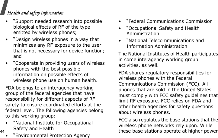 Health and safety information44• “Support needed research into possible biological effects of RF of the type emitted by wireless phones;• “Design wireless phones in a way that minimizes any RF exposure to the user that is not necessary for device function; and• “Cooperate in providing users of wireless phones with the best possible information on possible effects of wireless phone use on human health.FDA belongs to an interagency working group of the federal agencies that have responsibility for different aspects of RF safety to ensure coordinated efforts at the federal level. The following agencies belong to this working group:• “National Institute for Occupational Safety and Health• “Environmental Protection Agency• “Federal Communications Commission• “Occupational Safety and Health Administration• “National Telecommunications and Information AdministrationThe National Institutes of Health participates in some interagency working group activities, as well.FDA shares regulatory responsibilities for wireless phones with the Federal Communications Commission (FCC). All phones that are sold in the United States must comply with FCC safety guidelines that limit RF exposure. FCC relies on FDA and other health agencies for safety questions about wireless phones.FCC also regulates the base stations that the wireless phone networks rely upon. While these base stations operate at higher power 