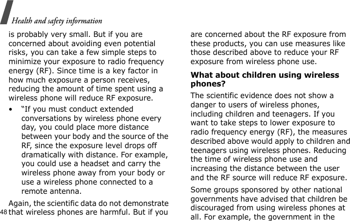 Health and safety information48is probably very small. But if you are concerned about avoiding even potential risks, you can take a few simple steps to minimize your exposure to radio frequency energy (RF). Since time is a key factor in how much exposure a person receives, reducing the amount of time spent using a wireless phone will reduce RF exposure.• “If you must conduct extended conversations by wireless phone every day, you could place more distance between your body and the source of the RF, since the exposure level drops off dramatically with distance. For example, you could use a headset and carry the wireless phone away from your body or use a wireless phone connected to a remote antenna.Again, the scientific data do not demonstrate that wireless phones are harmful. But if you are concerned about the RF exposure from these products, you can use measures like those described above to reduce your RF exposure from wireless phone use.What about children using wireless phones?The scientific evidence does not show a danger to users of wireless phones, including children and teenagers. If you want to take steps to lower exposure to radio frequency energy (RF), the measures described above would apply to children and teenagers using wireless phones. Reducing the time of wireless phone use and increasing the distance between the user and the RF source will reduce RF exposure.Some groups sponsored by other national governments have advised that children be discouraged from using wireless phones at all. For example, the government in the 