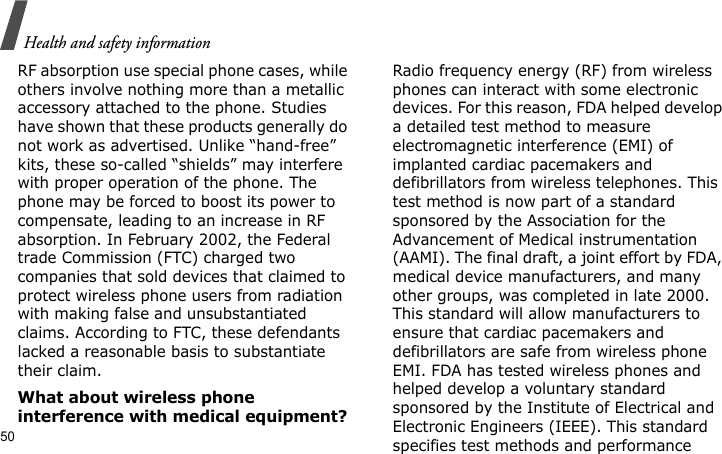 Health and safety information50RF absorption use special phone cases, while others involve nothing more than a metallic accessory attached to the phone. Studies have shown that these products generally do not work as advertised. Unlike “hand-free” kits, these so-called “shields” may interfere with proper operation of the phone. The phone may be forced to boost its power to compensate, leading to an increase in RF absorption. In February 2002, the Federal trade Commission (FTC) charged two companies that sold devices that claimed to protect wireless phone users from radiation with making false and unsubstantiated claims. According to FTC, these defendants lacked a reasonable basis to substantiate their claim.What about wireless phone interference with medical equipment?Radio frequency energy (RF) from wireless phones can interact with some electronic devices. For this reason, FDA helped develop a detailed test method to measure electromagnetic interference (EMI) of implanted cardiac pacemakers and defibrillators from wireless telephones. This test method is now part of a standard sponsored by the Association for the Advancement of Medical instrumentation (AAMI). The final draft, a joint effort by FDA, medical device manufacturers, and many other groups, was completed in late 2000. This standard will allow manufacturers to ensure that cardiac pacemakers and defibrillators are safe from wireless phone EMI. FDA has tested wireless phones and helped develop a voluntary standard sponsored by the Institute of Electrical and Electronic Engineers (IEEE). This standard specifies test methods and performance 