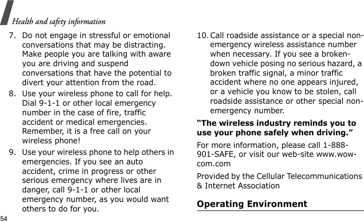 Health and safety information547. Do not engage in stressful or emotional conversations that may be distracting. Make people you are talking with aware you are driving and suspend conversations that have the potential to divert your attention from the road.8. Use your wireless phone to call for help. Dial 9-1-1 or other local emergency number in the case of fire, traffic accident or medical emergencies. Remember, it is a free call on your wireless phone!9. Use your wireless phone to help others in emergencies. If you see an auto accident, crime in progress or other serious emergency where lives are in danger, call 9-1-1 or other local emergency number, as you would want others to do for you.10. Call roadside assistance or a special non-emergency wireless assistance number when necessary. If you see a broken-down vehicle posing no serious hazard, a broken traffic signal, a minor traffic accident where no one appears injured, or a vehicle you know to be stolen, call roadside assistance or other special non-emergency number.“The wireless industry reminds you to use your phone safely when driving.”For more information, please call 1-888-901-SAFE, or visit our web-site www.wow-com.comProvided by the Cellular Telecommunications &amp; Internet AssociationOperating Environment