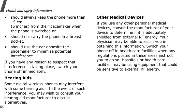 Health and safety information56• should always keep the phone more than 15 cm (6 inches) from their pacemaker when the phone is switched on.• should not carry the phone in a breast pocket.• should use the ear opposite the pacemaker to minimize potential interference.If you have any reason to suspect that interference is taking place, switch your phone off immediately.Hearing AidsSome digital wireless phones may interfere with some hearing aids. In the event of such interference, you may wish to consult your hearing aid manufacturer to discuss alternatives.Other Medical DevicesIf you use any other personal medical devices, consult the manufacturer of your device to determine if it is adequately shielded from external RF energy. Your physician may be able to assist you in obtaining this information. Switch your phone off in health care facilities when any regulations posted in these areas instruct you to do so. Hospitals or health care facilities may be using equipment that could be sensitive to external RF energy.