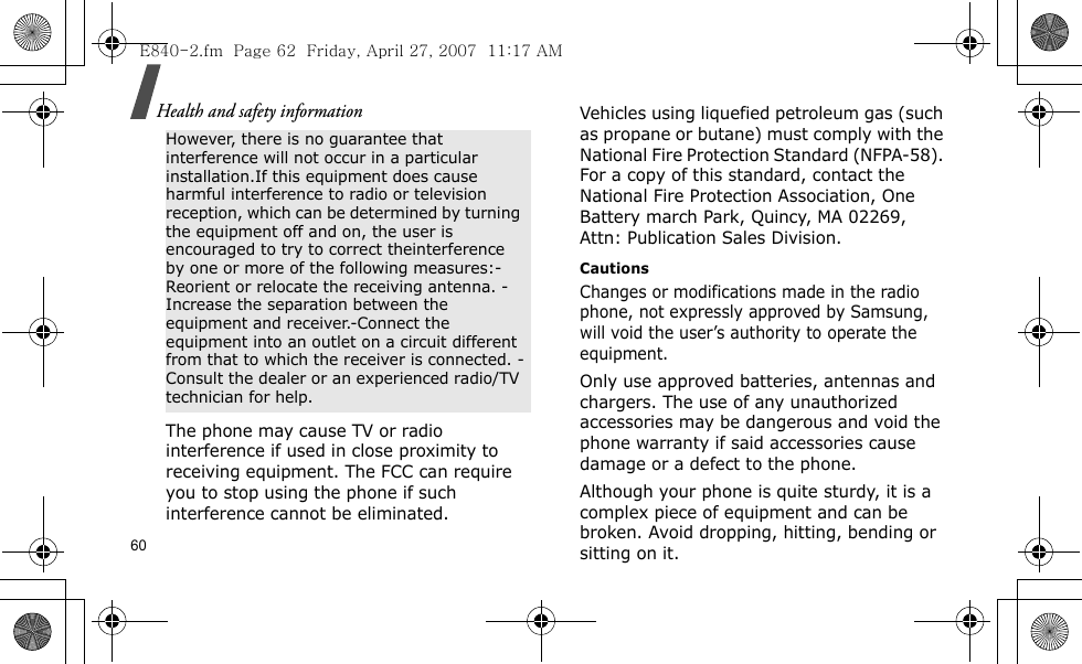 Health and safety information60The phone may cause TV or radio interference if used in close proximity to receiving equipment. The FCC can require you to stop using the phone if such interference cannot be eliminated.Vehicles using liquefied petroleum gas (such as propane or butane) must comply with the National Fire Protection Standard (NFPA-58). For a copy of this standard, contact the National Fire Protection Association, One Battery march Park, Quincy, MA 02269, Attn: Publication Sales Division.CautionsChanges or modifications made in the radio phone, not expressly approved by Samsung, will void the user’s authority to operate the equipment.Only use approved batteries, antennas and chargers. The use of any unauthorized accessories may be dangerous and void the phone warranty if said accessories cause damage or a defect to the phone.Although your phone is quite sturdy, it is a complex piece of equipment and can be broken. Avoid dropping, hitting, bending or sitting on it.However, there is no guarantee that interference will not occur in a particular installation.If this equipment does cause harmful interference to radio or television reception, which can be determined by turning the equipment off and on, the user is encouraged to try to correct theinterference by one or more of the following measures:-Reorient or relocate the receiving antenna. -Increase the separation between the equipment and receiver.-Connect the equipment into an outlet on a circuit different from that to which the receiver is connected. -Consult the dealer or an experienced radio/TV technician for help.E840-2.fm  Page 62  Friday, April 27, 2007  11:17 AM