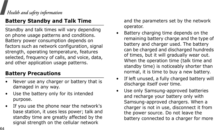 Health and safety information64Battery Standby and Talk TimeStandby and talk times will vary depending on phone usage patterns and conditions. Battery power consumption depends on factors such as network configuration, signal strength, operating temperature, features selected, frequency of calls, and voice, data, and other application usage patterns. Battery Precautions• Never use any charger or battery that is damaged in any way.• Use the battery only for its intended purpose.• If you use the phone near the network&apos;s base station, it uses less power; talk and standby time are greatly affected by the signal strength on the cellular network and the parameters set by the network operator.• Battery charging time depends on the remaining battery charge and the type of battery and charger used. The battery can be charged and discharged hundreds of times, but it will gradually wear out. When the operation time (talk time and standby time) is noticeably shorter than normal, it is time to buy a new battery.• If left unused, a fully charged battery will discharge itself over time.• Use only Samsung-approved batteries and recharge your battery only with Samsung-approved chargers. When a charger is not in use, disconnect it from the power source. Do not leave the battery connected to a charger for more 
