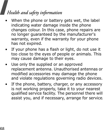 Health and safety information68• When the phone or battery gets wet, the label indicating water damage inside the phone changes colour. In this case, phone repairs are no longer guaranteed by the manufacturer&apos;s warranty, even if the warranty for your phone has not expired.• If your phone has a flash or light, do not use it too close to the eyes of people or animals. This may cause damage to their eyes.• Use only the supplied or an approved replacement antenna. Unauthorised antennas or modified accessories may damage the phone and violate regulations governing radio devices.• If the phone, battery, charger, or any accessory is not working properly, take it to your nearest qualified service facility. The personnel there will assist you, and if necessary, arrange for service.
