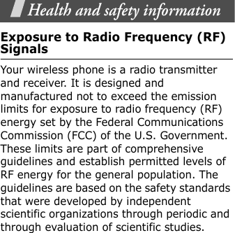Health and safety informationExposure to Radio Frequency (RF) SignalsYour wireless phone is a radio transmitter and receiver. It is designed and manufactured not to exceed the emission limits for exposure to radio frequency (RF) energy set by the Federal Communications Commission (FCC) of the U.S. Government. These limits are part of comprehensive guidelines and establish permitted levels of RF energy for the general population. The guidelines are based on the safety standards that were developed by independent scientific organizations through periodic and through evaluation of scientific studies.