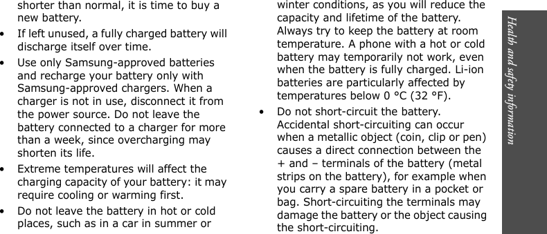 Health and safety information    shorter than normal, it is time to buy a new battery.• If left unused, a fully charged battery will discharge itself over time.• Use only Samsung-approved batteries and recharge your battery only with Samsung-approved chargers. When a charger is not in use, disconnect it from the power source. Do not leave the battery connected to a charger for more than a week, since overcharging may shorten its life.• Extreme temperatures will affect the charging capacity of your battery: it may require cooling or warming first.• Do not leave the battery in hot or cold places, such as in a car in summer or winter conditions, as you will reduce the capacity and lifetime of the battery. Always try to keep the battery at room temperature. A phone with a hot or cold battery may temporarily not work, even when the battery is fully charged. Li-ion batteries are particularly affected by temperatures below 0 °C (32 °F).• Do not short-circuit the battery. Accidental short-circuiting can occur when a metallic object (coin, clip or pen) causes a direct connection between the + and – terminals of the battery (metal strips on the battery), for example when you carry a spare battery in a pocket or bag. Short-circuiting the terminals may damage the battery or the object causing the short-circuiting.