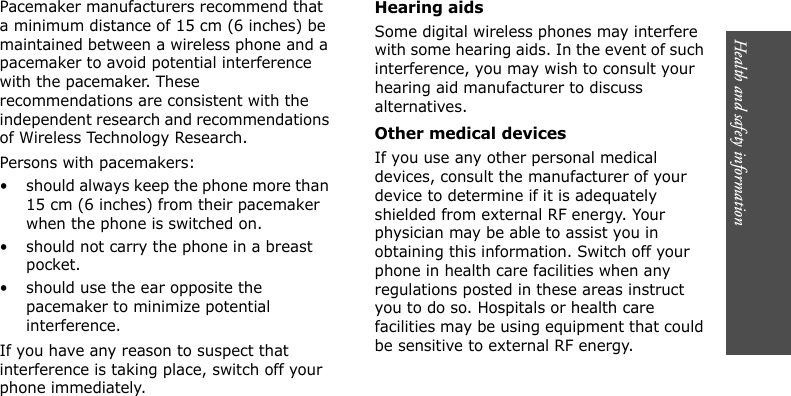Health and safety information        Pacemaker manufacturers recommend that a minimum distance of 15 cm (6 inches) be maintained between a wireless phone and a pacemaker to avoid potential interference with the pacemaker. These recommendations are consistent with the independent research and recommendations of Wireless Technology Research.Persons with pacemakers:• should always keep the phone more than 15 cm (6 inches) from their pacemaker when the phone is switched on.• should not carry the phone in a breast pocket.• should use the ear opposite the pacemaker to minimize potential interference.If you have any reason to suspect that interference is taking place, switch off your phone immediately.Hearing aidsSome digital wireless phones may interfere with some hearing aids. In the event of such interference, you may wish to consult your hearing aid manufacturer to discuss alternatives.Other medical devicesIf you use any other personal medical devices, consult the manufacturer of your device to determine if it is adequately shielded from external RF energy. Your physician may be able to assist you in obtaining this information. Switch off your phone in health care facilities when any regulations posted in these areas instruct you to do so. Hospitals or health care facilities may be using equipment that could be sensitive to external RF energy.