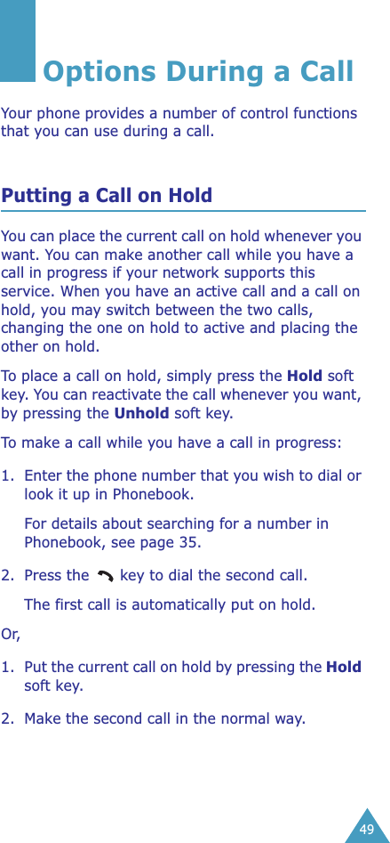 49Options During a CallYour phone provides a number of control functions that you can use during a call. Putting a Call on HoldYou can place the current call on hold whenever you want. You can make another call while you have a call in progress if your network supports this service. When you have an active call and a call on hold, you may switch between the two calls, changing the one on hold to active and placing the other on hold. To place a call on hold, simply press the Hold soft key. You can reactivate the call whenever you want, by pressing the Unhold soft key.To make a call while you have a call in progress:1. Enter the phone number that you wish to dial or look it up in Phonebook.For details about searching for a number in Phonebook, see page 35.2. Press the   key to dial the second call. The first call is automatically put on hold.Or, 1. Put the current call on hold by pressing the Hold soft key.2. Make the second call in the normal way.