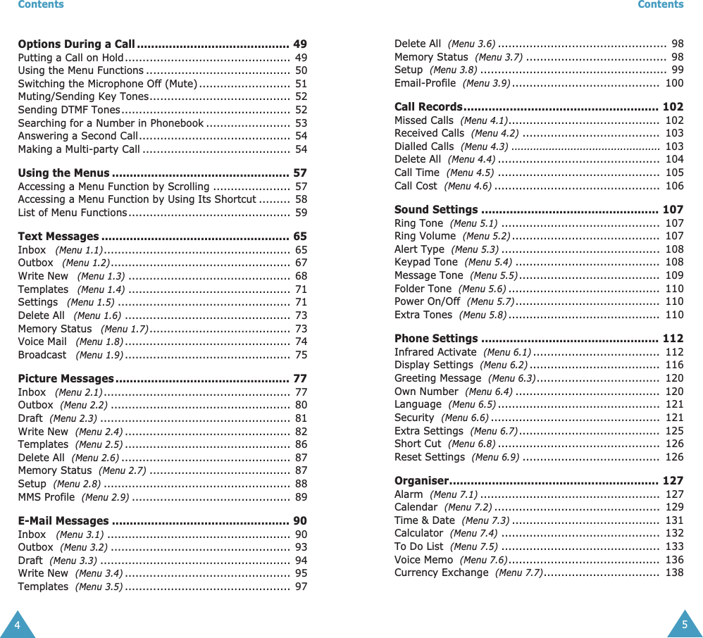  Contents 4 Options During a Call ........................................... 49 Putting a Call on Hold...............................................  49Using the Menu Functions ......................................... 50Switching the Microphone Off (Mute) ..........................  51Muting/Sending Key Tones........................................  52Sending DTMF Tones................................................ 52Searching for a Number in Phonebook ........................ 53Answering a Second Call........................................... 54Making a Multi-party Call ..........................................  54 Using the Menus .................................................. 57 Accessing a Menu Function by Scrolling ...................... 57Accessing a Menu Function by Using Its Shortcut .........  58List of Menu Functions..............................................  59 Text Messages ..................................................... 65 Inbox    (Menu 1.1) ..................................................... 65Outbox    (Menu 1.2) ................................................... 67Write New    (Menu 1.3) .............................................. 68Templates    (Menu 1.4) .............................................. 71Settings    (Menu 1.5) ................................................. 71Delete All    (Menu 1.6) ............................................... 73Memory Status    (Menu 1.7) ........................................ 73Voice Mail    (Menu 1.8) ............................................... 74Broadcast    (Menu 1.9) ............................................... 75 Picture Messages ................................................. 77 Inbox    (Menu 2.1) ..................................................... 77Outbox   (Menu 2.2) ................................................... 80Draft   (Menu 2.3) ...................................................... 81Write New   (Menu 2.4) ............................................... 82Templates   (Menu 2.5) ............................................... 86Delete All   (Menu 2.6) ................................................ 87Memory Status   (Menu 2.7) ........................................ 87Setup   (Menu 2.8) ..................................................... 88MMS Profile   (Menu 2.9) ............................................. 89 E-Mail Messages .................................................. 90 Inbox    (Menu 3.1) .................................................... 90Outbox   (Menu 3.2) ................................................... 93Draft   (Menu 3.3) ...................................................... 94Write New   (Menu 3.4) ............................................... 95Templates   (Menu 3.5) ............................................... 97 Contents 5 Delete All   (Menu 3.6) ................................................ 98Memory Status   (Menu 3.7) ........................................ 98Setup   (Menu 3.8) ..................................................... 99Email-Profile   (Menu 3.9) ..........................................  100 Call Records....................................................... 102 Missed Calls   (Menu 4.1) ...........................................  102Received Calls   (Menu 4.2) .......................................  103Dialled Calls   (Menu 4.3) ................................................   103Delete All   (Menu 4.4) ..............................................  104Call Time   (Menu 4.5) ..............................................  105Call Cost   (Menu 4.6) ...............................................  106 Sound Settings .................................................. 107 Ring Tone   (Menu 5.1) .............................................  107Ring Volume   (Menu 5.2) ..........................................  107Alert Type   (Menu 5.3) .............................................  108Keypad Tone   (Menu 5.4) .........................................  108Message Tone   (Menu 5.5) ........................................  109Folder Tone   (Menu 5.6) ...........................................  110Power On/Off   (Menu 5.7) .........................................  110Extra Tones   (Menu 5.8) ...........................................  110 Phone Settings .................................................. 112 Infrared Activate   (Menu 6.1) ....................................  112Display Settings   (Menu 6.2) .....................................  116Greeting Message   (Menu 6.3) ...................................  120Own Number   (Menu 6.4) .........................................  120Language   (Menu 6.5) ..............................................  121Security   (Menu 6.6) ................................................  121Extra Settings   (Menu 6.7) ........................................  125Short Cut   (Menu 6.8) ..............................................  126Reset Settings   (Menu 6.9) .......................................  126 Organiser........................................................... 127 Alarm   (Menu 7.1) ...................................................  127Calendar   (Menu 7.2) ...............................................  129Time &amp; Date   (Menu 7.3) ..........................................  131Calculator   (Menu 7.4) .............................................  132To Do List   (Menu 7.5) .............................................  133Voice Memo   (Menu 7.6) ...........................................  136Currency Exchange   (Menu 7.7) .................................  138