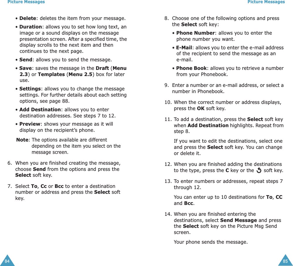 Picture Messages84• Delete: deletes the item from your message.• Duration: allows you to set how long text, an image or a sound displays on the message presentation screen. After a specified time, the display scrolls to the next item and then continues to the next page.• Send: allows you to send the message.• Save: saves the message in the Draft (Menu 2.3) or Templates (Menu 2.5) box for later use. • Settings: allows you to change the message settings. For further details about each setting options, see page 88.• Add Destination: allows you to enter destination addresses. See steps 7 to 12.• Preview: shows your message as it will display on the recipient’s phone.Note: The options available are different depending on the item you select on the message screen.6. When you are finished creating the message, choose Send from the options and press the Select soft key.7. Select To, Cc or Bcc to enter a destination number or address and press the Select soft key.Picture Messages858. Choose one of the following options and press the Select soft key:• Phone Number: allows you to enter the phone number you want.• E-Mail: allows you to enter the e-mail address of the recipient to send the message as an e-mail.• Phone Book: allows you to retrieve a number from your Phonebook.9. Enter a number or an e-mail address, or select a number in Phonebook. 10. When the correct number or address displays, press the OK soft key.11. To add a destination, press the Select soft key when Add Destination highlights. Repeat from step 8.If you want to edit the destinations, select one and press the Select soft key. You can change or delete it.12. When you are finished adding the destinations to the type, press the C key or the   soft key. 13. To enter numbers or addresses, repeat steps 7 through 12.You can enter up to 10 destinations for To, CC and Bcc.14. When you are finished entering the destinations, select Send Message and press the Select soft key on the Picture Msg Send screen.Your phone sends the message.