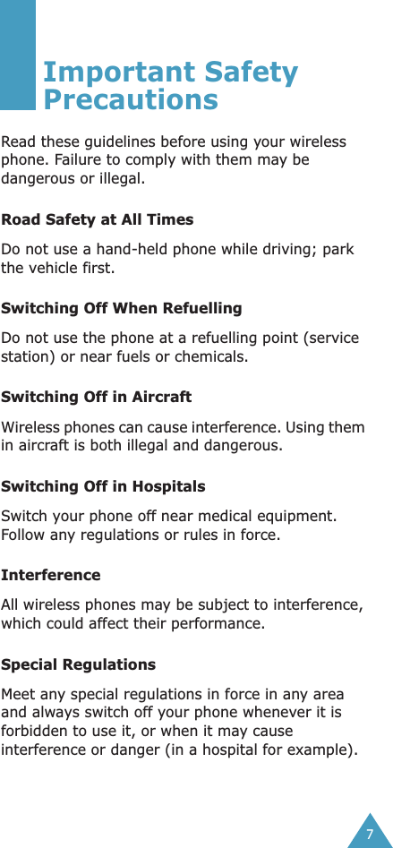  7 Important Safety Precautions Read these guidelines before using your wireless phone. Failure to comply with them may be dangerous or illegal.  Road Safety at All Times Do not use a hand-held phone while driving; park the vehicle first.  Switching Off When Refuelling Do not use the phone at a refuelling point (service station) or near fuels or chemicals. Switching Off in Aircraft Wireless phones can cause interference. Using them in aircraft is both illegal and dangerous. Switching Off in Hospitals Switch your phone off near medical equipment. Follow any regulations or rules in force. Interference All wireless phones may be subject to interference, which could affect their performance. Special Regulations Meet any special regulations in force in any area and always switch off your phone whenever it is forbidden to use it, or when it may cause interference or danger (in a hospital for example).