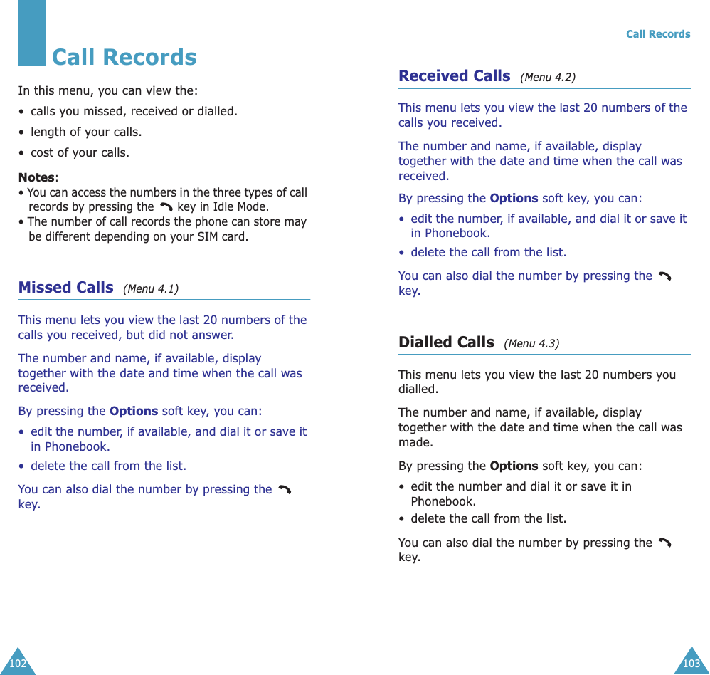 102Call RecordsIn this menu, you can view the:• calls you missed, received or dialled.• length of your calls.• cost of your calls.Notes:• You can access the numbers in the three types of call records by pressing the   key in Idle Mode.• The number of call records the phone can store may be different depending on your SIM card.Missed Calls  (Menu 4.1) This menu lets you view the last 20 numbers of the calls you received, but did not answer. The number and name, if available, display together with the date and time when the call was received. By pressing the Options soft key, you can:•edit the number, if available, and dial it or save it in Phonebook.• delete the call from the list.You can also dial the number by pressing the   key.Call Records103Received Calls  (Menu 4.2) This menu lets you view the last 20 numbers of the calls you received. The number and name, if available, display together with the date and time when the call was received. By pressing the Options soft key, you can:•edit the number, if available, and dial it or save it in Phonebook.• delete the call from the list.You can also dial the number by pressing the   key.Dialled Calls  (Menu 4.3) This menu lets you view the last 20 numbers you dialled. The number and name, if available, display together with the date and time when the call was made. By pressing the Options soft key, you can:• edit the number and dial it or save it in Phonebook.• delete the call from the list.You can also dial the number by pressing the   key.