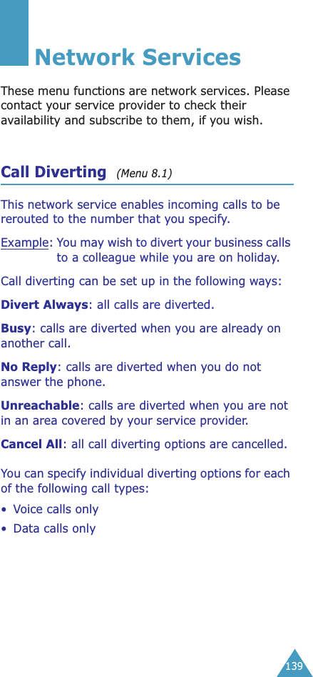 139Network ServicesThese menu functions are network services. Please contact your service provider to check their availability and subscribe to them, if you wish.Call Diverting  (Menu 8.1) This network service enables incoming calls to be rerouted to the number that you specify.Example:You may wish to divert your business calls to a colleague while you are on holiday.Call diverting can be set up in the following ways:Divert Always: all calls are diverted.Busy: calls are diverted when you are already on another call.No Reply: calls are diverted when you do not answer the phone.Unreachable: calls are diverted when you are not in an area covered by your service provider.Cancel All: all call diverting options are cancelled.You can specify individual diverting options for each of the following call types:•Voice calls only• Data calls only