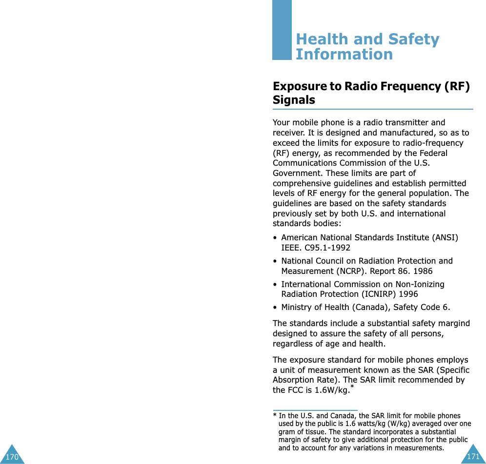 171170Health and Safety InformationExposure to Radio Frequency (RF) SignalsYour mobile phone is a radio transmitter and receiver. It is designed and manufactured, so as to exceed the limits for exposure to radio-frequency (RF) energy, as recommended by the Federal Communications Commission of the U.S. Government. These limits are part of comprehensive guidelines and establish permitted levels of RF energy for the general population. The guidelines are based on the safety standards previously set by both U.S. and international standards bodies:• American National Standards Institute (ANSI) IEEE. C95.1-1992• National Council on Radiation Protection and Measurement (NCRP). Report 86. 1986• International Commission on Non-Ionizing Radiation Protection (ICNIRP) 1996• Ministry of Health (Canada), Safety Code 6.The standards include a substantial safety margind designed to assure the safety of all persons, regardless of age and health.The exposure standard for mobile phones employs a unit of measurement known as the SAR (Specific Absorption Rate). The SAR limit recommended by the FCC is 1.6W/kg.** In the U.S. and Canada, the SAR limit for mobile phones used by the public is 1.6 watts/kg (W/kg) averaged over one gram of tissue. The standard incorporates a substantial margin of safety to give additional protection for the public and to account for any variations in measurements.