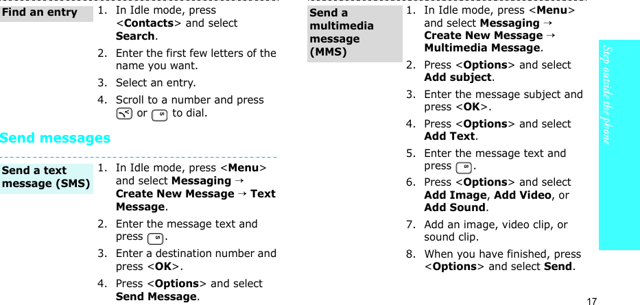 17Step outside the phoneSend messages1. In Idle mode, press &lt;Contacts&gt; and select Search.2. Enter the first few letters of the name you want.3. Select an entry.4. Scroll to a number and press  or   to dial.1. In Idle mode, press &lt;Menu&gt; and select Messaging → Create New Message → Text Message.2. Enter the message text and press .3. Enter a destination number and press &lt;OK&gt;.4. Press &lt;Options&gt; and select Send Message.Find an entrySend a text message (SMS)1. In Idle mode, press &lt;Menu&gt; and select Messaging → Create New Message → Multimedia Message.2. Press &lt;Options&gt; and select Add subject.3. Enter the message subject and press &lt;OK&gt;.4. Press &lt;Options&gt; and select Add Text.5. Enter the message text and press .6. Press &lt;Options&gt; and select Add Image, Add Video, or Add Sound.7. Add an image, video clip, or sound clip.8. When you have finished, press &lt;Options&gt; and select Send.Send a multimedia message (MMS)