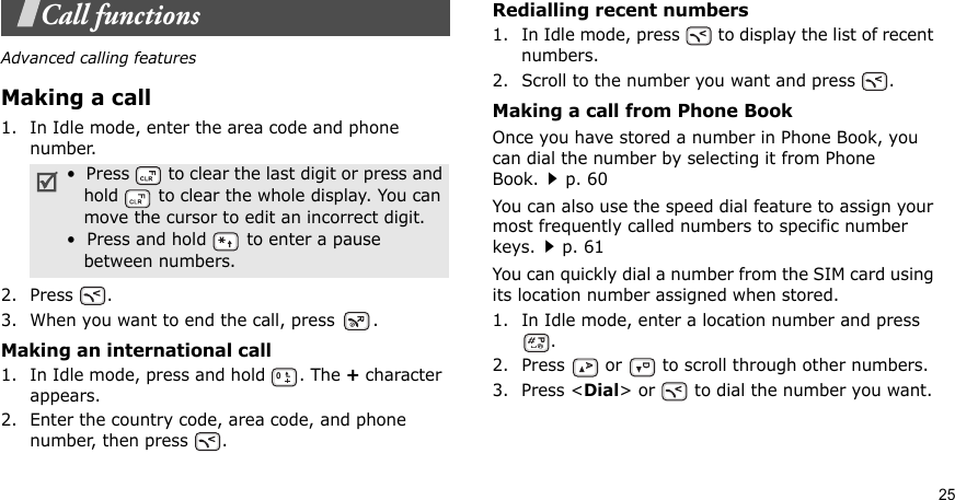 25Call functionsAdvanced calling featuresMaking a call1. In Idle mode, enter the area code and phone number.2. Press .3. When you want to end the call, press  .Making an international call1. In Idle mode, press and hold  . The + character appears.2. Enter the country code, area code, and phone number, then press  .Redialling recent numbers1. In Idle mode, press   to display the list of recent numbers.2. Scroll to the number you want and press  .Making a call from Phone BookOnce you have stored a number in Phone Book, you can dial the number by selecting it from Phone Book.p. 60You can also use the speed dial feature to assign your most frequently called numbers to specific number keys.p. 61You can quickly dial a number from the SIM card using its location number assigned when stored.1. In Idle mode, enter a location number and press .2. Press   or   to scroll through other numbers.3. Press &lt;Dial&gt; or   to dial the number you want.•  Press   to clear the last digit or press and   hold   to clear the whole display. You can   move the cursor to edit an incorrect digit.•  Press and hold   to enter a pause   between numbers.
