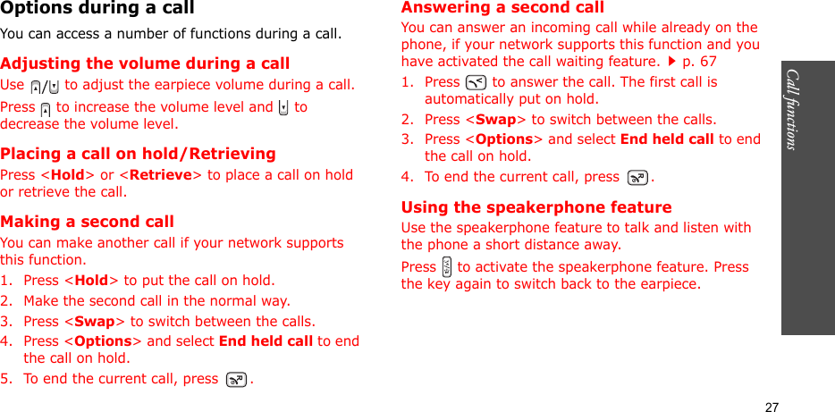 Call functions   27Options during a callYou can access a number of functions during a call.Adjusting the volume during a callUse   to adjust the earpiece volume during a call.Press   to increase the volume level and   to decrease the volume level.Placing a call on hold/RetrievingPress &lt;Hold&gt; or &lt;Retrieve&gt; to place a call on hold or retrieve the call.Making a second callYou can make another call if your network supports this function.1. Press &lt;Hold&gt; to put the call on hold.2. Make the second call in the normal way.3. Press &lt;Swap&gt; to switch between the calls.4. Press &lt;Options&gt; and select End held call to end the call on hold.5. To end the current call, press  .Answering a second callYou can answer an incoming call while already on the phone, if your network supports this function and you have activated the call waiting feature.p. 67 1. Press   to answer the call. The first call is automatically put on hold.2. Press &lt;Swap&gt; to switch between the calls.3. Press &lt;Options&gt; and select End held call to end the call on hold.4. To end the current call, press  .Using the speakerphone featureUse the speakerphone feature to talk and listen with the phone a short distance away.Press   to activate the speakerphone feature. Press the key again to switch back to the earpiece.