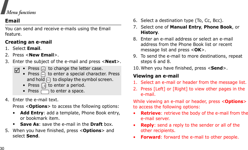 30Menu functionsEmailYou can send and receive e-mails using the Email feature.Creating an e-mail1. Select Email.2. Press &lt;New Email&gt;.3. Enter the subject of the e-mail and press &lt;Next&gt;.4. Enter the e-mail text.Press &lt;Options&gt; to access the following options:•Add Entry: add a template, Phone Book entry, or bookmark item.•Save As: save the e-mail in the Draft box.5. When you have finished, press &lt;Options&gt; and select Send.6. Select a destination type (To, Cc, Bcc).7. Select one of Manual Entry, Phone Book, or History.8. Enter an e-mail address or select an e-mail address from the Phone Book list or recent message list and press &lt;OK&gt;.9. To send the e-mail to more destinations, repeat steps 6 and 8.10. When you have finished, press &lt;Send&gt;.Viewing an e-mail1. Select an e-mail or header from the message list.2. Press [Left] or [Right] to view other pages in the e-mail.While viewing an e-mail or header, press &lt;Options&gt; to access the following options:•Retrieve: retrieve the body of the e-mail from the e-mail server.•Reply: send a reply to the sender or all of the other recipients.•Forward: forward the e-mail to other people.•  Press   to change the letter case.•  Press   to enter a special character. Press    and ho ld   t o disp lay the sy mbol s creen .      •  Press   to enter a period.•  Press   to enter a space.