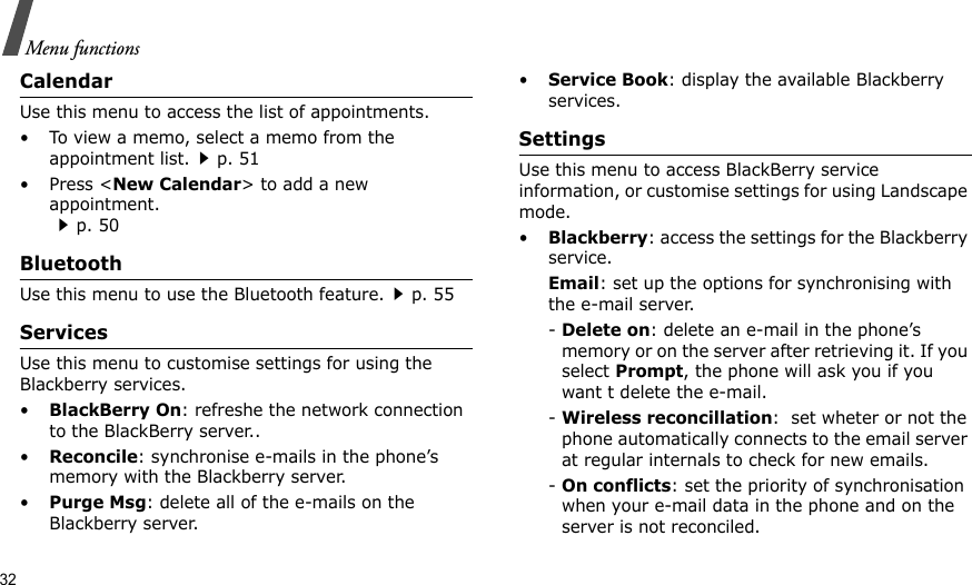32Menu functionsCalendarUse this menu to access the list of appointments.• To view a memo, select a memo from the appointment list.p. 51•Press &lt;New Calendar&gt; to add a new appointment.p. 50BluetoothUse this menu to use the Bluetooth feature.p. 55ServicesUse this menu to customise settings for using the Blackberry services.•BlackBerry On: refreshe the network connection to the BlackBerry server..•Reconcile: synchronise e-mails in the phone’s memory with the Blackberry server.•Purge Msg: delete all of the e-mails on the Blackberry server.•Service Book: display the available Blackberry services.SettingsUse this menu to access BlackBerry service information, or customise settings for using Landscape mode.•Blackberry: access the settings for the Blackberry service.Email: set up the options for synchronising with the e-mail server.- Delete on: delete an e-mail in the phone’s memory or on the server after retrieving it. If you select Prompt, the phone will ask you if you want t delete the e-mail.- Wireless reconcillation:  set wheter or not the phone automatically connects to the email server at regular internals to check for new emails.- On conflicts: set the priority of synchronisation when your e-mail data in the phone and on the server is not reconciled.