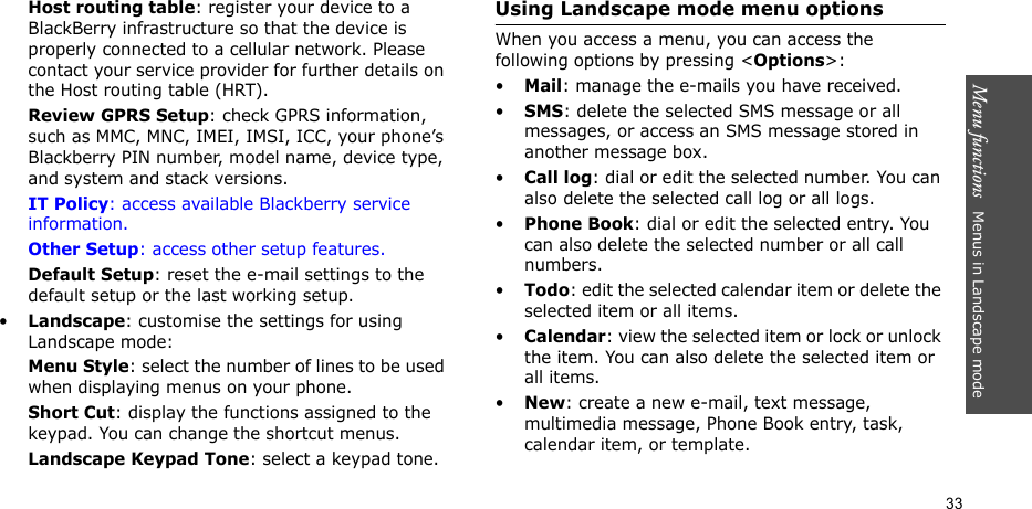 Menu functions   Menus in Landscape mode33Host routing table: register your device to a BlackBerry infrastructure so that the device is properly connected to a cellular network. Please contact your service provider for further details on the Host routing table (HRT).Review GPRS Setup: check GPRS information, such as MMC, MNC, IMEI, IMSI, ICC, your phone’s Blackberry PIN number, model name, device type, and system and stack versions.IT Policy: access available Blackberry service information.Other Setup: access other setup features.Default Setup: reset the e-mail settings to the default setup or the last working setup.•Landscape: customise the settings for using Landscape mode:Menu Style: select the number of lines to be used when displaying menus on your phone.Short Cut: display the functions assigned to the keypad. You can change the shortcut menus.Landscape Keypad Tone: select a keypad tone.Using Landscape mode menu optionsWhen you access a menu, you can access the following options by pressing &lt;Options&gt;:•Mail: manage the e-mails you have received.•SMS: delete the selected SMS message or all messages, or access an SMS message stored in another message box.•Call log: dial or edit the selected number. You can also delete the selected call log or all logs.•Phone Book: dial or edit the selected entry. You can also delete the selected number or all call numbers.•Todo: edit the selected calendar item or delete the selected item or all items.•Calendar: view the selected item or lock or unlock the item. You can also delete the selected item or all items.•New: create a new e-mail, text message, multimedia message, Phone Book entry, task, calendar item, or template.