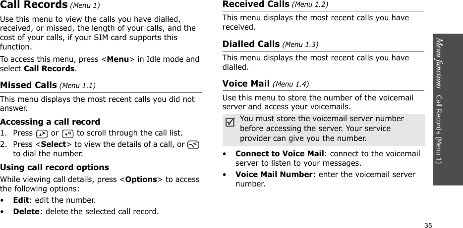 Menu functions   Call Records (Menu 1)35Call Records (Menu 1)Use this menu to view the calls you have dialled, received, or missed, the length of your calls, and the cost of your calls, if your SIM card supports this function.To access this menu, press &lt;Menu&gt; in Idle mode and select Call Records.Missed Calls (Menu 1.1)This menu displays the most recent calls you did not answer. Accessing a call record1. Press   or   to scroll through the call list. 2. Press &lt;Select&gt; to view the details of a call, or   to dial the number.Using call record optionsWhile viewing call details, press &lt;Options&gt; to access the following options:•Edit: edit the number.•Delete: delete the selected call record.Received Calls (Menu 1.2) This menu displays the most recent calls you have received. Dialled Calls (Menu 1.3)This menu displays the most recent calls you have dialled.Voice Mail (Menu 1.4)Use this menu to store the number of the voicemail server and access your voicemails.•Connect to Voice Mail: connect to the voicemail server to listen to your messages.•Voice Mail Number: enter the voicemail server number.You must store the voicemail server number before accessing the server. Your service provider can give you the number.