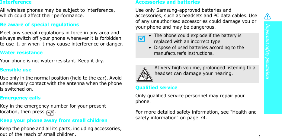 Important safety precautions1InterferenceAll wireless phones may be subject to interference, which could affect their performance.Be aware of special regulationsMeet any special regulations in force in any area and always switch off your phone whenever it is forbidden to use it, or when it may cause interference or danger.Water resistanceYour phone is not water-resistant. Keep it dry. Sensible useUse only in the normal position (held to the ear). Avoid unnecessary contact with the antenna when the phone is switched on.Emergency callsKey in the emergency number for your present location, then press  . Keep your phone away from small children Keep the phone and all its parts, including accessories, out of the reach of small children.Accessories and batteriesUse only Samsung-approved batteries and accessories, such as headsets and PC data cables. Use of any unauthorised accessories could damage you or your phone and may be dangerous.Qualified serviceOnly qualified service personnel may repair your phone.For more detailed safety information, see &quot;Health and safety information&quot; on page 74.•  The phone could explode if the battery is     replaced with an incorrect type.•  Dispose of used batteries according to the     manufacturer’s instructions.At very high volume, prolonged listening to a headset can damage your hearing.