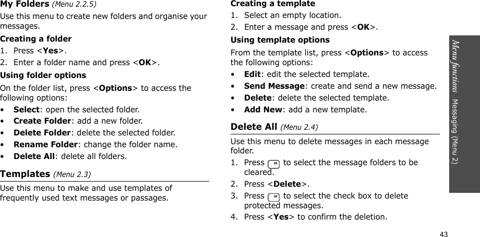 Menu functions   Messaging (Menu 2)43My Folders (Menu 2.2.5)Use this menu to create new folders and organise your messages.Creating a folder1. Press &lt;Yes&gt;.2. Enter a folder name and press &lt;OK&gt;.Using folder optionsOn the folder list, press &lt;Options&gt; to access the following options:•Select: open the selected folder.•Create Folder: add a new folder.•Delete Folder: delete the selected folder.•Rename Folder: change the folder name.•Delete All: delete all folders.Templates (Menu 2.3)Use this menu to make and use templates of frequently used text messages or passages.Creating a template1. Select an empty location.2. Enter a message and press &lt;OK&gt;.Using template optionsFrom the template list, press &lt;Options&gt; to access the following options:•Edit: edit the selected template.•Send Message: create and send a new message.•Delete: delete the selected template.•Add New: add a new template.Delete All (Menu 2.4)Use this menu to delete messages in each message folder.1. Press   to select the message folders to be cleared.2. Press &lt;Delete&gt;.3. Press   to select the check box to delete protected messages.4. Press &lt;Yes&gt; to confirm the deletion.