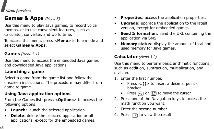 46Menu functionsGames &amp; Apps (Menu 3)Use this menu to play Java games, to record voice memos, or to use convenient features, such as calculator, converter, and world time.To access this menu, press &lt;Menu&gt; in Idle mode and select Games &amp; Apps.Games (Menu 3.1)Use this menu to access the embedded Java games and downloaded Java applications.Launching a gameSelect a game from the game list and follow the onscreen instructions. The procedure may differ from game to game.Using Java application optionsFrom the Games list, press &lt;Options&gt; to access the following options:•Launch: launch the selected application.•Delete: delete the selected application or all applications, except for the embedded games.•Properties: access the application properties.•Upgrade: upgrade the application to the latest version, except for embedded games.•Send Information: send the URL containing the application via SMS.•Memory status: display the amount of total and used memory for Java games.Calculator (Menu 3.2) Use this menu to perform basic arithmetic functions, such as addition, subtraction, multiplication, and division.1. Enter the first number. •Press &lt;.()&gt; to insert a decimal point or bracket.•Press  or   to move the cursor.2. Press one of the Navigation keys to access the math function you want.3. Enter the second number.4. Press   to view the result.