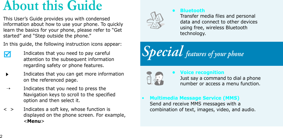 2About this GuideThis User’s Guide provides you with condensed information about how to use your phone. To quickly learn the basics for your phone, please refer to “Get started” and “Step outside the phone.”In this guide, the following instruction icons appear:Indicates that you need to pay careful attention to the subsequent information regarding safety or phone features.Indicates that you can get more information on the referenced page.  →Indicates that you need to press the Navigation keys to scroll to the specified option and then select it.&lt;  &gt; Indicates a soft key, whose function is displayed on the phone screen. For example, &lt;Menu&gt;•BluetoothTransfer media files and personal data and connect to other devices using free, wireless Bluetooth technology.Special features of your phone• Voice recognitionJust say a command to dial a phone number or access a menu function.•Multimedia Message Service (MMS)Send and receive MMS messages with a combination of text, images, video, and audio.