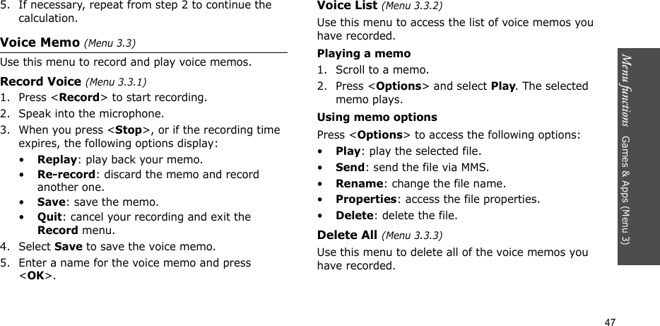 Menu functions   Games &amp; Apps (Menu 3)475. If necessary, repeat from step 2 to continue the calculation.Voice Memo (Menu 3.3)Use this menu to record and play voice memos.Record Voice (Menu 3.3.1)1. Press &lt;Record&gt; to start recording.2. Speak into the microphone.3. When you press &lt;Stop&gt;, or if the recording time expires, the following options display:•Replay: play back your memo.•Re-record: discard the memo and record another one.•Save: save the memo.•Quit: cancel your recording and exit the Record menu.4. Select Save to save the voice memo.5. Enter a name for the voice memo and press &lt;OK&gt;.Voice List (Menu 3.3.2)Use this menu to access the list of voice memos you have recorded.Playing a memo1. Scroll to a memo.2. Press &lt;Options&gt; and select Play. The selected memo plays.Using memo optionsPress &lt;Options&gt; to access the following options:•Play: play the selected file.•Send: send the file via MMS.•Rename: change the file name.•Properties: access the file properties.•Delete: delete the file.Delete All (Menu 3.3.3)Use this menu to delete all of the voice memos you have recorded.