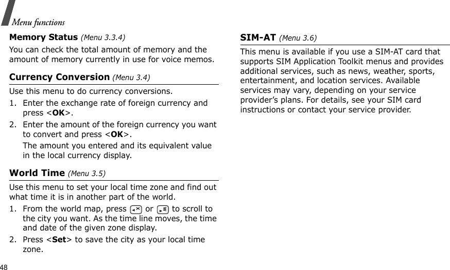 48Menu functionsMemory Status (Menu 3.3.4)You can check the total amount of memory and the amount of memory currently in use for voice memos.Currency Conversion (Menu 3.4)Use this menu to do currency conversions.1. Enter the exchange rate of foreign currency and press &lt;OK&gt;.2. Enter the amount of the foreign currency you want to convert and press &lt;OK&gt;.The amount you entered and its equivalent value in the local currency display.World Time (Menu 3.5)Use this menu to set your local time zone and find out what time it is in another part of the world. 1. From the world map, press   or   to scroll to the city you want. As the time line moves, the time and date of the given zone display.2. Press &lt;Set&gt; to save the city as your local time zone.SIM-AT (Menu 3.6)This menu is available if you use a SIM-AT card that supports SIM Application Toolkit menus and provides additional services, such as news, weather, sports, entertainment, and location services. Available services may vary, depending on your service provider’s plans. For details, see your SIM card instructions or contact your service provider.