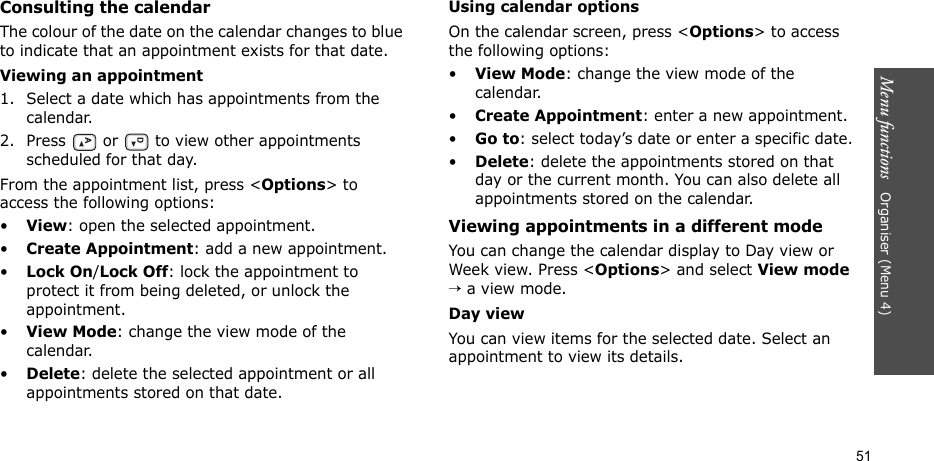 Menu functions   Organiser (Menu 4)51Consulting the calendarThe colour of the date on the calendar changes to blue to indicate that an appointment exists for that date.Viewing an appointment1. Select a date which has appointments from the calendar.2. Press   or   to view other appointments scheduled for that day.From the appointment list, press &lt;Options&gt; to access the following options:•View: open the selected appointment.•Create Appointment: add a new appointment.•Lock On/Lock Off: lock the appointment to protect it from being deleted, or unlock the appointment.•View Mode: change the view mode of the calendar.•Delete: delete the selected appointment or all appointments stored on that date.Using calendar optionsOn the calendar screen, press &lt;Options&gt; to access the following options:•View Mode: change the view mode of the calendar.•Create Appointment: enter a new appointment.•Go to: select today’s date or enter a specific date.•Delete: delete the appointments stored on that day or the current month. You can also delete all appointments stored on the calendar.Viewing appointments in a different modeYou can change the calendar display to Day view or Week view. Press &lt;Options&gt; and select View mode → a view mode.Day viewYou can view items for the selected date. Select an appointment to view its details.