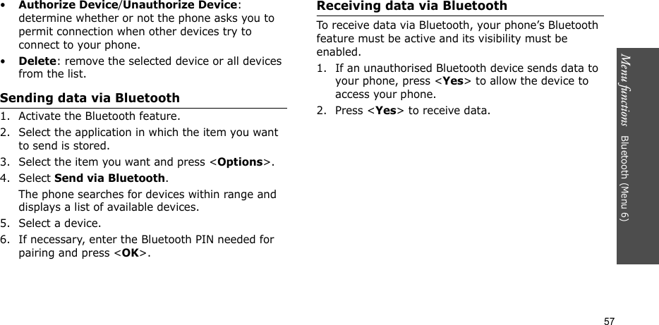 Menu functions   Bluetooth (Menu 6)57•Authorize Device/Unauthorize Device: determine whether or not the phone asks you to permit connection when other devices try to connect to your phone.•Delete: remove the selected device or all devices from the list.Sending data via Bluetooth1. Activate the Bluetooth feature.2. Select the application in which the item you want to send is stored. 3. Select the item you want and press &lt;Options&gt;.4. Select Send via Bluetooth.The phone searches for devices within range and displays a list of available devices.5. Select a device.6. If necessary, enter the Bluetooth PIN needed for pairing and press &lt;OK&gt;.Receiving data via BluetoothTo receive data via Bluetooth, your phone’s Bluetooth feature must be active and its visibility must be enabled.1. If an unauthorised Bluetooth device sends data to your phone, press &lt;Yes&gt; to allow the device to access your phone.2. Press &lt;Yes&gt; to receive data.