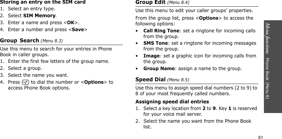 Menu functions   Phone Book (Menu 8)61Storing an entry on the SIM card1. Select an entry type.2. Select SIM Memory.3. Enter a name and press &lt;OK&gt;.4. Enter a number and press &lt;Save&gt;Group Search (Menu 8.3)Use this menu to search for your entries in Phone Book in caller groups.1. Enter the first few letters of the group name.2. Select a group.3. Select the name you want.4. Press   to dial the number or &lt;Options&gt; to access Phone Book options.Group Edit (Menu 8.4)Use this menu to edit your caller groups’ properties.From the group list, press &lt;Options&gt; to access the following options:•Call Ring Tone: set a ringtone for incoming calls from the group.•SMS Tone: set a ringtone for incoming messages from the group.•Image: set a graphic icon for incoming calls from the group.•Group Name: assign a name to the group.Speed Dial (Menu 8.5)Use this menu to assign speed dial numbers (2 to 9) to 8 of your most frequently called numbers.Assigning speed dial entries1. Select a key location from 2 to 9. Key 1 is reserved for your voice mail server.2. Select the name you want from the Phone Book list.