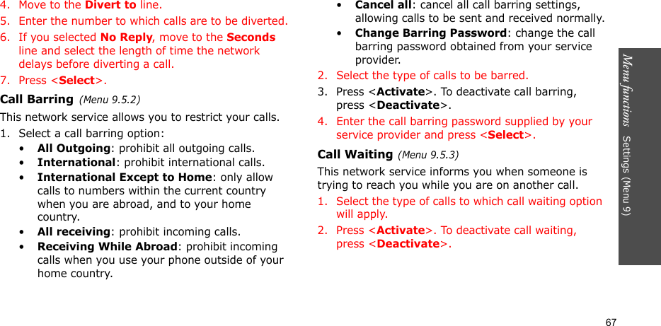 Menu functions   Settings (Menu 9)674. Move to the Divert to line.5. Enter the number to which calls are to be diverted.6. If you selected No Reply, move to the Seconds line and select the length of time the network delays before diverting a call.7. Press &lt;Select&gt;.Call Barring(Menu 9.5.2)This network service allows you to restrict your calls.1. Select a call barring option:•All Outgoing: prohibit all outgoing calls.•International: prohibit international calls.•International Except to Home: only allow calls to numbers within the current country when you are abroad, and to your home country.•All receiving: prohibit incoming calls.•Receiving While Abroad: prohibit incoming calls when you use your phone outside of your home country.•Cancel all: cancel all call barring settings, allowing calls to be sent and received normally.•Change Barring Password: change the call barring password obtained from your service provider.2. Select the type of calls to be barred. 3. Press &lt;Activate&gt;. To deactivate call barring, press &lt;Deactivate&gt;.4. Enter the call barring password supplied by your service provider and press &lt;Select&gt;.Call Waiting(Menu 9.5.3)This network service informs you when someone is trying to reach you while you are on another call.1. Select the type of calls to which call waiting option will apply.2. Press &lt;Activate&gt;. To deactivate call waiting, press &lt;Deactivate&gt;. 