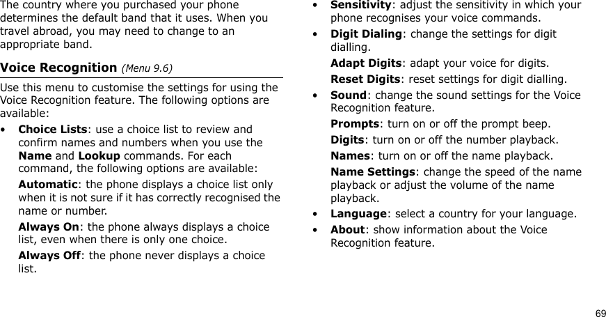 69The country where you purchased your phone determines the default band that it uses. When you travel abroad, you may need to change to an appropriate band. Voice Recognition (Menu 9.6)Use this menu to customise the settings for using the Voice Recognition feature. The following options are available:•Choice Lists: use a choice list to review and confirm names and numbers when you use the Name and Lookup commands. For each command, the following options are available:Automatic: the phone displays a choice list only when it is not sure if it has correctly recognised the name or number.Always On: the phone always displays a choice list, even when there is only one choice.Always Off: the phone never displays a choice list.•Sensitivity: adjust the sensitivity in which your phone recognises your voice commands. •Digit Dialing: change the settings for digit dialling.Adapt Digits: adapt your voice for digits.Reset Digits: reset settings for digit dialling.•Sound: change the sound settings for the Voice Recognition feature.Prompts: turn on or off the prompt beep.Digits: turn on or off the number playback.Names: turn on or off the name playback.Name Settings: change the speed of the name playback or adjust the volume of the name playback.•Language: select a country for your language.•About: show information about the Voice Recognition feature.