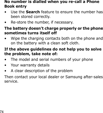 74No number is dialled when you re-call a Phone Book entry•Use the Search feature to ensure the number has been stored correctly.• Re-store the number, if necessary.The battery doesn’t charge properly or the phone sometimes turns itself off• Wipe the charging contacts both on the phone and on the battery with a clean soft cloth.If the above guidelines do not help you to solve the problem, take note of:• The model and serial numbers of your phone•Your warranty details• A clear description of the problemThen contact your local dealer or Samsung after-sales service.Health and safety information