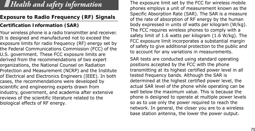 75Health and safety informationExposure to Radio Frequency (RF) SignalsCertification Information (SAR)Your wireless phone is a radio transmitter and receiver. It is designed and manufactured not to exceed the exposure limits for radio frequency (RF) energy set by the Federal Communications Commission (FCC) of the U.S. government. These FCC exposure limits are derived from the recommendations of two expert organizations, the National Counsel on Radiation Protection and Measurement (NCRP) and the Institute of Electrical and Electronics Engineers (IEEE). In both cases, the recommendations were developed by scientific and engineering experts drawn from industry, government, and academia after extensive reviews of the scientific literature related to the biological effects of RF energy.The exposure limit set by the FCC for wireless mobile phones employs a unit of measurement known as the Specific Absorption Rate (SAR). The SAR is a measure of the rate of absorption of RF energy by the human body expressed in units of watts per kilogram (W/kg). The FCC requires wireless phones to comply with a safety limit of 1.6 watts per kilogram (1.6 W/kg). The FCC exposure limit incorporates a substantial margin of safety to give additional protection to the public and to account for any variations in measurements.SAR tests are conducted using standard operating positions accepted by the FCC with the phone transmitting at its highest certified power level in all tested frequency bands. Although the SAR is determined at the highest certified power level, the actual SAR level of the phone while operating can be well below the maximum value. This is because the phone is designed to operate at multiple power levels so as to use only the power required to reach the network. In general, the closer you are to a wireless base station antenna, the lower the power output.