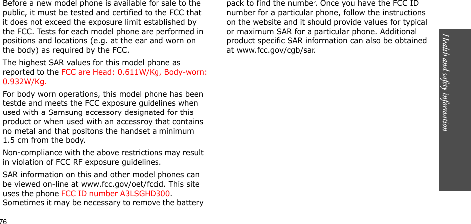 76Health and safety informationBefore a new model phone is available for sale to the public, it must be tested and certified to the FCC that it does not exceed the exposure limit established by the FCC. Tests for each model phone are performed in positions and locations (e.g. at the ear and worn on the body) as required by the FCC. The highest SAR values for this model phone as reported to the FCC are Head: 0.611W/Kg, Body-worn: 0.932W/Kg.For body worn operations, this model phone has been testde and meets the FCC exposure guidelines when used with a Samsung accessory designated for this product or when used with an accessroy that contains no metal and that positons the handset a minimum 1.5 cm from the body.Non-compliance with the above restrictions may result in violation of FCC RF exposure guidelines.SAR information on this and other model phones can be viewed on-line at www.fcc.gov/oet/fccid. This site uses the phone FCC ID number A3LSGHD300.               Sometimes it may be necessary to remove the battery pack to find the number. Once you have the FCC ID number for a particular phone, follow the instructions on the website and it should provide values for typical or maximum SAR for a particular phone. Additional product specific SAR information can also be obtained at www.fcc.gov/cgb/sar.