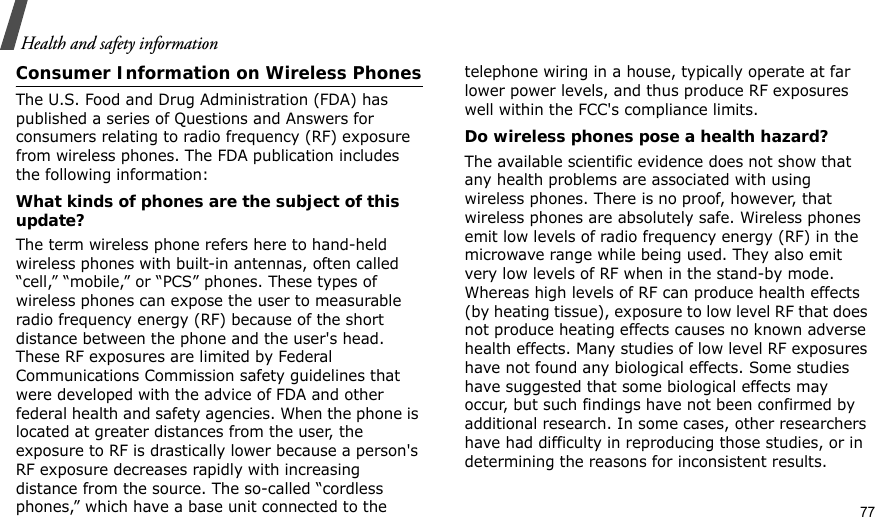 Health and safety informationConsumer Information on Wireless PhonesThe U.S. Food and Drug Administration (FDA) has published a series of Questions and Answers for consumers relating to radio frequency (RF) exposure from wireless phones. The FDA publication includes the following information:What kinds of phones are the subject of this update?The term wireless phone refers here to hand-held wireless phones with built-in antennas, often called “cell,” “mobile,” or “PCS” phones. These types of wireless phones can expose the user to measurable radio frequency energy (RF) because of the short distance between the phone and the user&apos;s head. These RF exposures are limited by Federal Communications Commission safety guidelines that were developed with the advice of FDA and other federal health and safety agencies. When the phone is located at greater distances from the user, the exposure to RF is drastically lower because a person&apos;s RF exposure decreases rapidly with increasing distance from the source. The so-called “cordless phones,” which have a base unit connected to the telephone wiring in a house, typically operate at far lower power levels, and thus produce RF exposures well within the FCC&apos;s compliance limits.Do wireless phones pose a health hazard?The available scientific evidence does not show that any health problems are associated with using wireless phones. There is no proof, however, that wireless phones are absolutely safe. Wireless phones emit low levels of radio frequency energy (RF) in the microwave range while being used. They also emit very low levels of RF when in the stand-by mode. Whereas high levels of RF can produce health effects (by heating tissue), exposure to low level RF that does not produce heating effects causes no known adverse health effects. Many studies of low level RF exposures have not found any biological effects. Some studies have suggested that some biological effects may occur, but such findings have not been confirmed by additional research. In some cases, other researchers have had difficulty in reproducing those studies, or in determining the reasons for inconsistent results.77