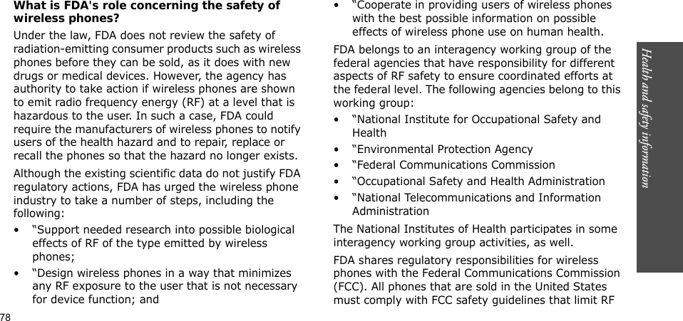 78Health and safety informationWhat is FDA&apos;s role concerning the safety of wireless phones?Under the law, FDA does not review the safety of radiation-emitting consumer products such as wireless phones before they can be sold, as it does with new drugs or medical devices. However, the agency has authority to take action if wireless phones are shown to emit radio frequency energy (RF) at a level that is hazardous to the user. In such a case, FDA could require the manufacturers of wireless phones to notify users of the health hazard and to repair, replace or recall the phones so that the hazard no longer exists.Although the existing scientific data do not justify FDA regulatory actions, FDA has urged the wireless phone industry to take a number of steps, including the following:• “Support needed research into possible biological effects of RF of the type emitted by wireless phones;• “Design wireless phones in a way that minimizes any RF exposure to the user that is not necessary for device function; and• “Cooperate in providing users of wireless phones with the best possible information on possible effects of wireless phone use on human health.FDA belongs to an interagency working group of the federal agencies that have responsibility for different aspects of RF safety to ensure coordinated efforts at the federal level. The following agencies belong to this working group:• “National Institute for Occupational Safety and Health• “Environmental Protection Agency• “Federal Communications Commission• “Occupational Safety and Health Administration• “National Telecommunications and Information AdministrationThe National Institutes of Health participates in some interagency working group activities, as well.FDA shares regulatory responsibilities for wireless phones with the Federal Communications Commission (FCC). All phones that are sold in the United States must comply with FCC safety guidelines that limit RF 