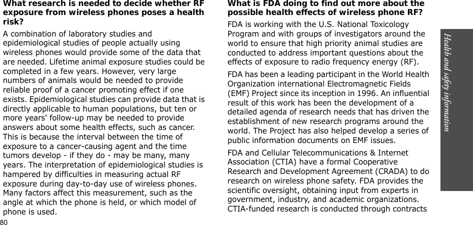 80Health and safety informationWhat research is needed to decide whether RF exposure from wireless phones poses a health risk?A combination of laboratory studies and epidemiological studies of people actually using wireless phones would provide some of the data that are needed. Lifetime animal exposure studies could be completed in a few years. However, very large numbers of animals would be needed to provide reliable proof of a cancer promoting effect if one exists. Epidemiological studies can provide data that is directly applicable to human populations, but ten or more years&apos; follow-up may be needed to provide answers about some health effects, such as cancer. This is because the interval between the time of exposure to a cancer-causing agent and the time tumors develop - if they do - may be many, many years. The interpretation of epidemiological studies is hampered by difficulties in measuring actual RF exposure during day-to-day use of wireless phones. Many factors affect this measurement, such as the angle at which the phone is held, or which model of phone is used.What is FDA doing to find out more about the possible health effects of wireless phone RF?FDA is working with the U.S. National Toxicology Program and with groups of investigators around the world to ensure that high priority animal studies are conducted to address important questions about the effects of exposure to radio frequency energy (RF).FDA has been a leading participant in the World Health Organization international Electromagnetic Fields (EMF) Project since its inception in 1996. An influential result of this work has been the development of a detailed agenda of research needs that has driven the establishment of new research programs around the world. The Project has also helped develop a series of public information documents on EMF issues.FDA and Cellular Telecommunications &amp; Internet Association (CTIA) have a formal Cooperative Research and Development Agreement (CRADA) to do research on wireless phone safety. FDA provides the scientific oversight, obtaining input from experts in government, industry, and academic organizations. CTIA-funded research is conducted through contracts 