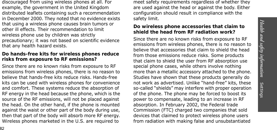 Health and safety information    Settings discouraged from using wireless phones at all. For example, the government in the United Kingdom distributed leaflets containing such a recommendation in December 2000. They noted that no evidence exists that using a wireless phone causes brain tumors or other ill effects. Their recommendation to limit wireless phone use by children was strictly precautionary; it was not based on scientific evidence that any health hazard exists. Do hands-free kits for wireless phones reduce risks from exposure to RF emissions?Since there are no known risks from exposure to RF emissions from wireless phones, there is no reason to believe that hands-free kits reduce risks. Hands-free kits can be used with wireless phones for convenience and comfort. These systems reduce the absorption of RF energy in the head because the phone, which is the source of the RF emissions, will not be placed against the head. On the other hand, if the phone is mounted against the waist or other part of the body during use, then that part of the body will absorb more RF energy. Wireless phones marketed in the U.S. are required to meet safety requirements regardless of whether they are used against the head or against the body. Either configuration should result in compliance with the safety limit.Do wireless phone accessories that claim to shield the head from RF radiation work?Since there are no known risks from exposure to RF emissions from wireless phones, there is no reason to believe that accessories that claim to shield the head from those emissions reduce risks. Some products that claim to shield the user from RF absorption use special phone cases, while others involve nothing more than a metallic accessory attached to the phone. Studies have shown that these products generally do not work as advertised. Unlike “hand-free” kits, these so-called “shields” may interfere with proper operation of the phone. The phone may be forced to boost its power to compensate, leading to an increase in RF absorption. In February 2002, the Federal trade Commission (FTC) charged two companies that sold devices that claimed to protect wireless phone users from radiation with making false and unsubstantiated 82