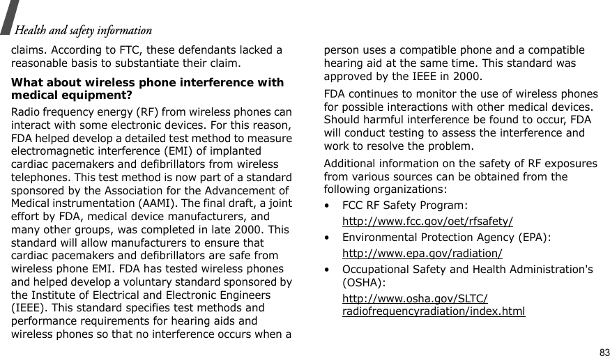 Health and safety informationclaims. According to FTC, these defendants lacked a reasonable basis to substantiate their claim.What about wireless phone interference with medical equipment?Radio frequency energy (RF) from wireless phones can interact with some electronic devices. For this reason, FDA helped develop a detailed test method to measure electromagnetic interference (EMI) of implanted cardiac pacemakers and defibrillators from wireless telephones. This test method is now part of a standard sponsored by the Association for the Advancement of Medical instrumentation (AAMI). The final draft, a joint effort by FDA, medical device manufacturers, and many other groups, was completed in late 2000. This standard will allow manufacturers to ensure that cardiac pacemakers and defibrillators are safe from wireless phone EMI. FDA has tested wireless phones and helped develop a voluntary standard sponsored by the Institute of Electrical and Electronic Engineers (IEEE). This standard specifies test methods and performance requirements for hearing aids and wireless phones so that no interference occurs when a person uses a compatible phone and a compatible hearing aid at the same time. This standard was approved by the IEEE in 2000.FDA continues to monitor the use of wireless phones for possible interactions with other medical devices. Should harmful interference be found to occur, FDA will conduct testing to assess the interference and work to resolve the problem.Additional information on the safety of RF exposures from various sources can be obtained from the following organizations:• FCC RF Safety Program:http://www.fcc.gov/oet/rfsafety/• Environmental Protection Agency (EPA):http://www.epa.gov/radiation/• Occupational Safety and Health Administration&apos;s (OSHA): http://www.osha.gov/SLTC/radiofrequencyradiation/index.html83