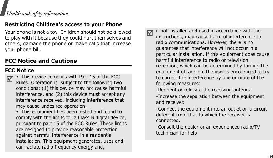 Health and safety informationRestricting Children&apos;s access to your PhoneYour phone is not a toy. Children should not be allowed to play with it because they could hurt themselves and others, damage the phone or make calls that increase your phone bill.FCC Notice and CautionsFCC Notice  •  This device complies with Part 15 of the FCC Rules. Operation is  subject to the following two conditions: (1) this device may not cause harmful interference, and (2) this device must accept any interference received, including interference that may cause undesired operation.•  This equipment has been tested and found to comply with the limits for a Class B digital device, pursuant to part 15 of the FCC Rules. These limits are designed to provide reasonable protection against harmful interference in a residential installation. This equipment generates, uses and can radiate radio frequency energy and,if not installed and used in accordance with the instructions, may cause harmful interference to radio communications. However, there is no guarantee that interference will not occur in a particular installation. If this equipment does cause harmful interference to radio or television reception, which can be determined by turning the equipment off and on, the user is encouraged to try to correct the interference by one or more of the following measures:-Reorient or relocate the receiving antenna. -Increase the separation between the equipment and receiver. -Connect the equipment into an outlet on a circuit different from that to which the receiver is connected. -Consult the dealer or an experienced radio/TV technician for help89